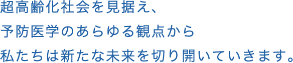 超高齢化社会を見据え、予防医学のあらゆる観点から私たちは新たな未来を切り開いていきます。