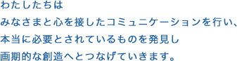 わたしたちはみなさまと心を接したコミュニケーションを行い、本当に必要とされているものを発見し画期的な創造へとつなげていきます。